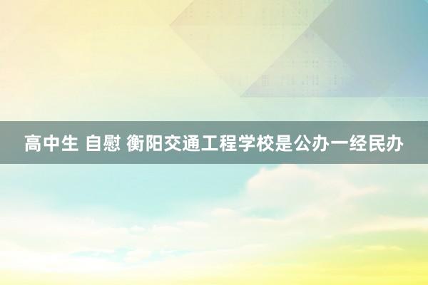 高中生 自慰 衡阳交通工程学校是公办一经民办