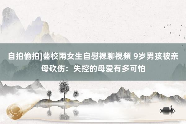 自拍偷拍]藝校兩女生自慰裸聊視頻 9岁男孩被亲母砍伤：失控的母爱有多可怕