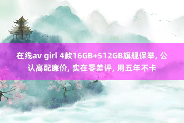 在线av girl 4款16GB+512GB旗舰保举， 公认高配廉价， 实在零差评， 用五年不卡