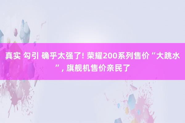 真实 勾引 确乎太强了! 荣耀200系列售价“大跳水”， 旗舰机售价亲民了