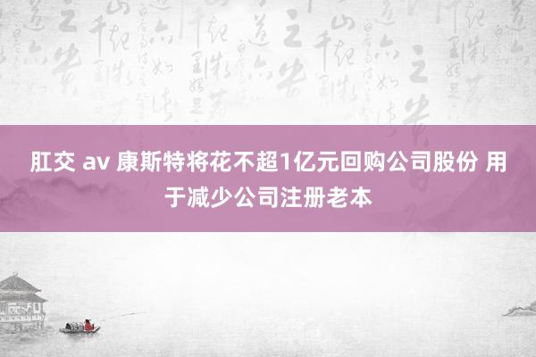 肛交 av 康斯特将花不超1亿元回购公司股份 用于减少公司注册老本