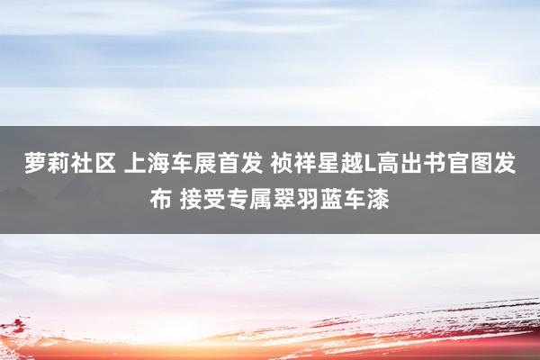 萝莉社区 上海车展首发 祯祥星越L高出书官图发布 接受专属翠羽蓝车漆