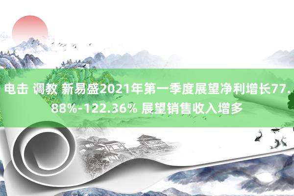 电击 调教 新易盛2021年第一季度展望净利增长77.88%-122.36% 展望销售收入增多