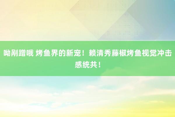 呦剐蹭哦 烤鱼界的新宠！赖清秀藤椒烤鱼视觉冲击感统共！