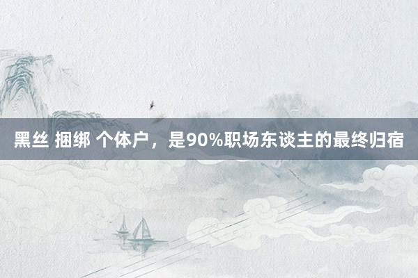 黑丝 捆绑 个体户，是90%职场东谈主的最终归宿