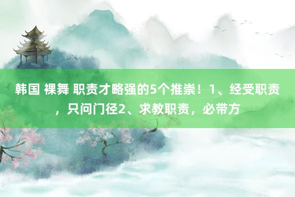 韩国 裸舞 职责才略强的5个推崇！1、经受职责，只问门径2、求教职责，必带方