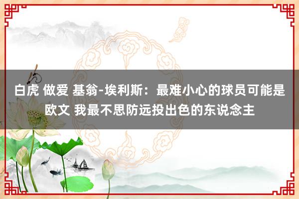 白虎 做爱 基翁-埃利斯：最难小心的球员可能是欧文 我最不思防远投出色的东说念主