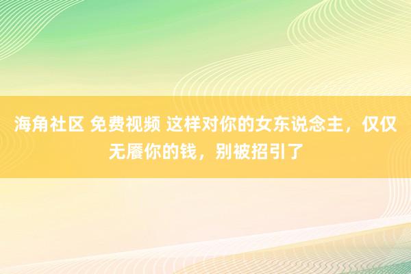 海角社区 免费视频 这样对你的女东说念主，仅仅无餍你的钱，别被招引了