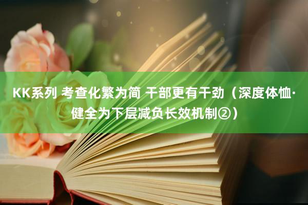 KK系列 考查化繁为简 干部更有干劲（深度体恤·健全为下层减负长效机制②）