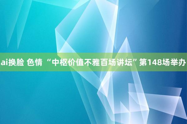 ai换脸 色情 “中枢价值不雅百场讲坛”第148场举办