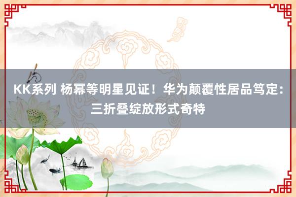 KK系列 杨幂等明星见证！华为颠覆性居品笃定：三折叠绽放形式奇特