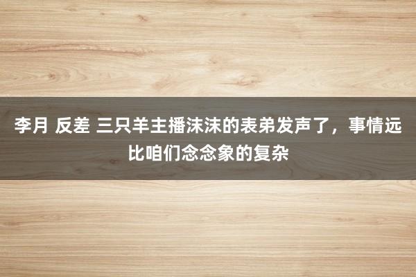 李月 反差 三只羊主播沫沫的表弟发声了，事情远比咱们念念象的复杂