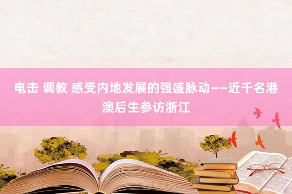 电击 调教 感受内地发展的强盛脉动——近千名港澳后生参访浙江