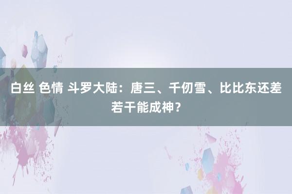 白丝 色情 斗罗大陆：唐三、千仞雪、比比东还差若干能成神？