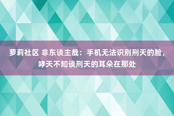 萝莉社区 非东谈主哉：手机无法识别刑天的脸，哮天不知谈刑天的耳朵在那处