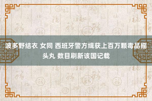 波多野结衣 女同 西班牙警方缉获上百万颗毒品摇头丸 数目刷新该国记载