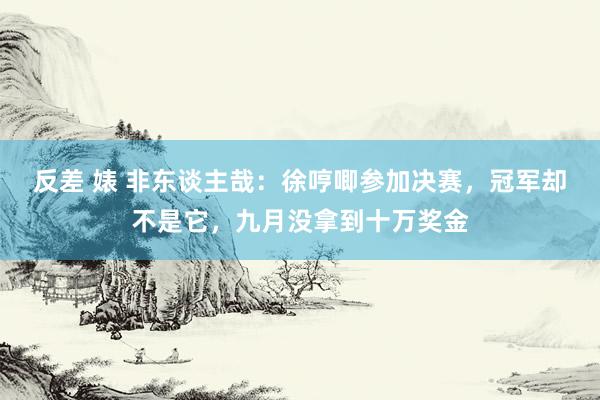 反差 婊 非东谈主哉：徐哼唧参加决赛，冠军却不是它，九月没拿到十万奖金