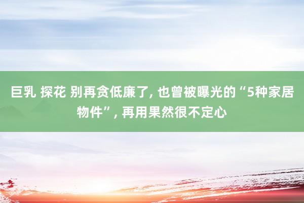 巨乳 探花 别再贪低廉了， 也曾被曝光的“5种家居物件”， 再用果然很不定心