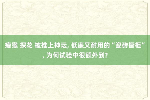 瘦猴 探花 被推上神坛， 低廉又耐用的“瓷砖橱柜”， 为何试验中很额外到?