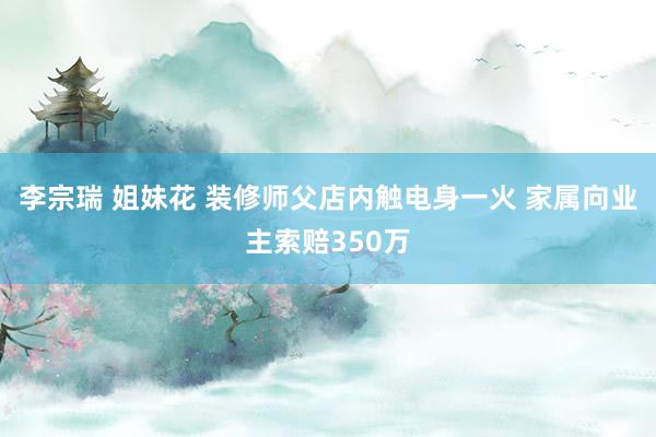 李宗瑞 姐妹花 装修师父店内触电身一火 家属向业主索赔350万