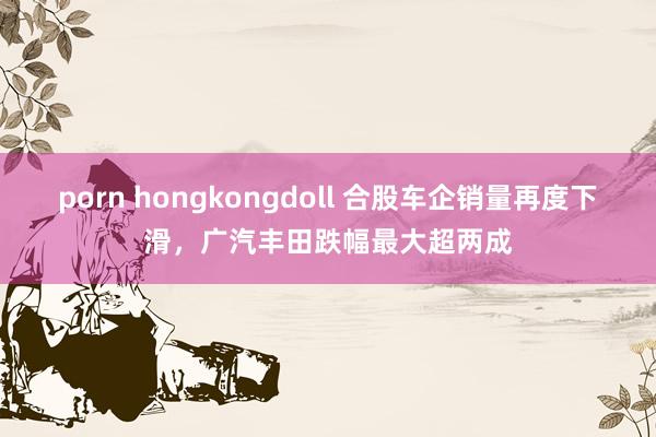 porn hongkongdoll 合股车企销量再度下滑，广汽丰田跌幅最大超两成