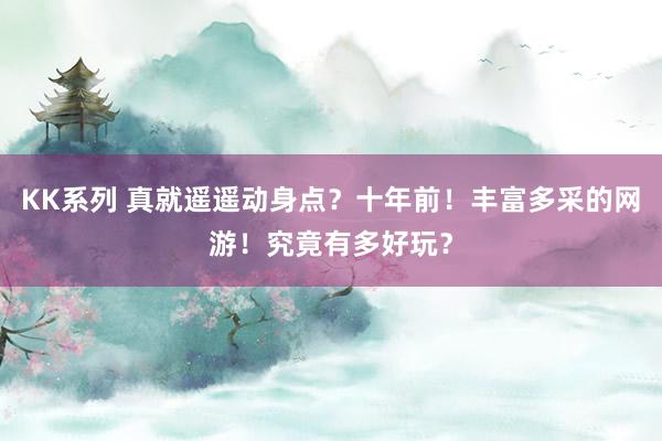 KK系列 真就遥遥动身点？十年前！丰富多采的网游！究竟有多好玩？