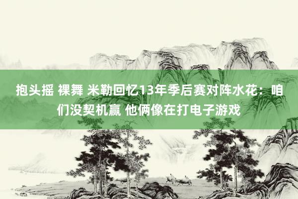 抱头摇 裸舞 米勒回忆13年季后赛对阵水花：咱们没契机赢 他俩像在打电子游戏