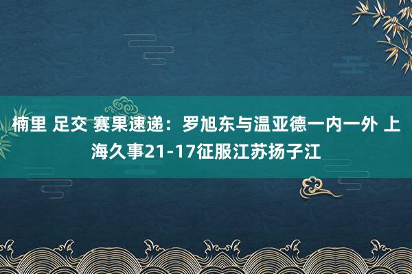 楠里 足交 赛果速递：罗旭东与温亚德一内一外 上海久事21-17征服江苏扬子江