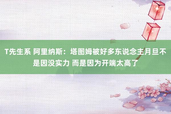 T先生系 阿里纳斯：塔图姆被好多东说念主月旦不是因没实力 而是因为开端太高了