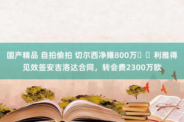 国产精品 自拍偷拍 切尔西净赚800万✔️利雅得见效签安吉洛达合同，转会费2300万欧