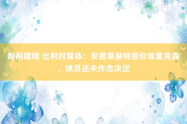 呦剐蹭哦 比利时媒体：安德莱赫特报价埃里克森，球员还未作念决定