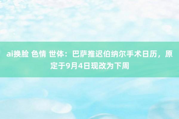 ai换脸 色情 世体：巴萨推迟伯纳尔手术日历，原定于9月4日现改为下周