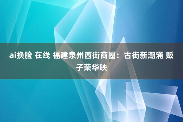 ai换脸 在线 福建泉州西街商圈：古街新潮涌 贩子荣华映