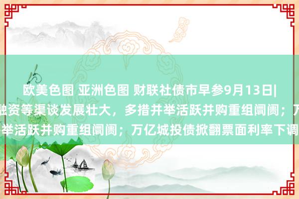 欧美色图 亚洲色图 财联社债市早参9月13日|吴清：守旧企业通过股债融资等渠谈发展壮大，多措并举活跃并购重组阛阓；万亿城投债掀翻票面利率下调潮