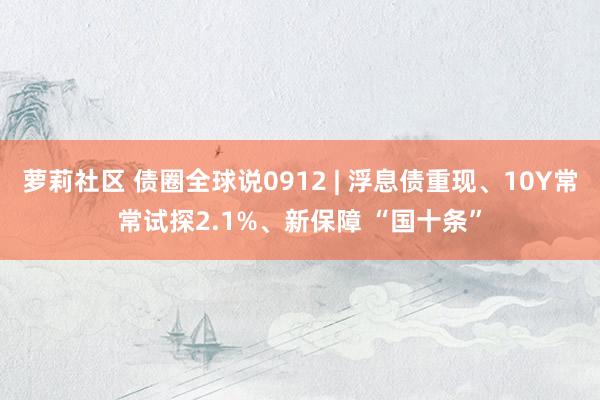 萝莉社区 债圈全球说0912 | 浮息债重现、10Y常常试探2.1%、新保障 “国十条”