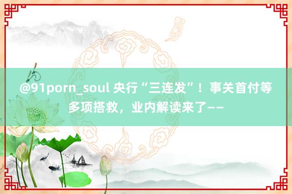 @91porn_soul 央行“三连发”！事关首付等多项搭救，业内解读来了——