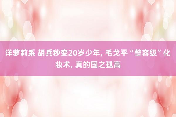 洋萝莉系 胡兵秒变20岁少年， 毛戈平“整容级”化妆术， 真的国之孤高