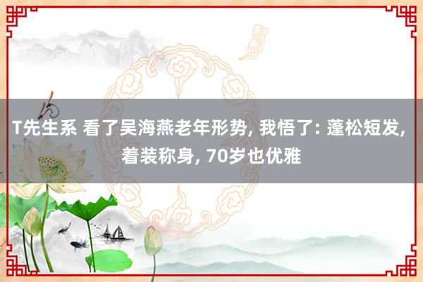 T先生系 看了吴海燕老年形势， 我悟了: 蓬松短发， 着装称身， 70岁也优雅