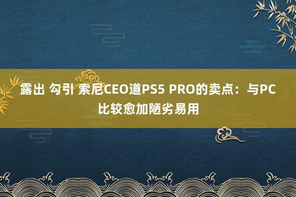 露出 勾引 索尼CEO道PS5 PRO的卖点：与PC比较愈加陋劣易用