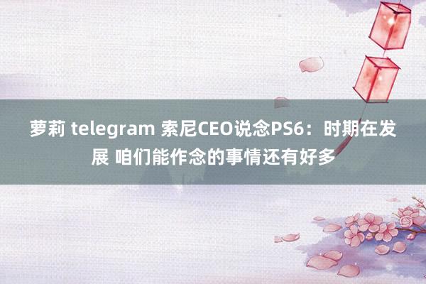 萝莉 telegram 索尼CEO说念PS6：时期在发展 咱们能作念的事情还有好多