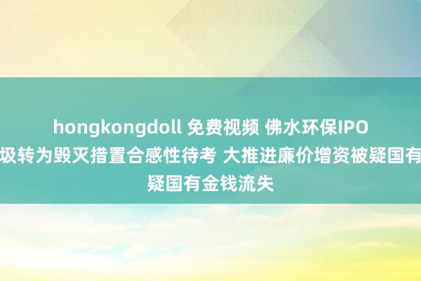 hongkongdoll 免费视频 佛水环保IPO：活命垃圾转为毁灭措置合感性待考 大推进廉价增资被疑国有金钱流失