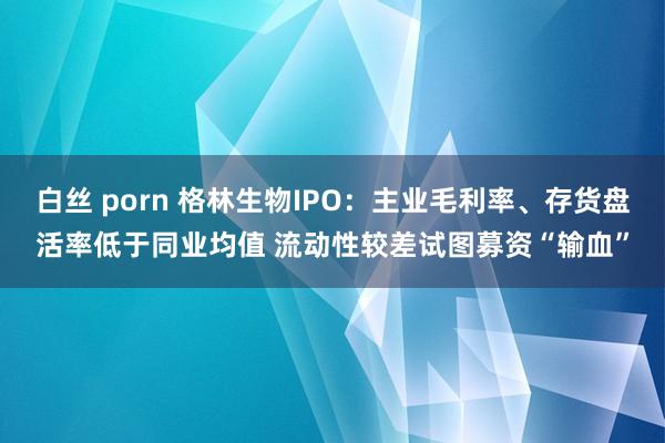 白丝 porn 格林生物IPO：主业毛利率、存货盘活率低于同业均值 流动性较差试图募资“输血”