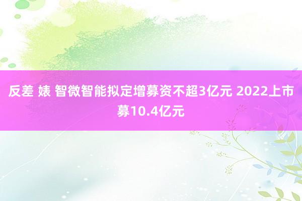 反差 婊 智微智能拟定增募资不超3亿元 2022上市募10.4亿元