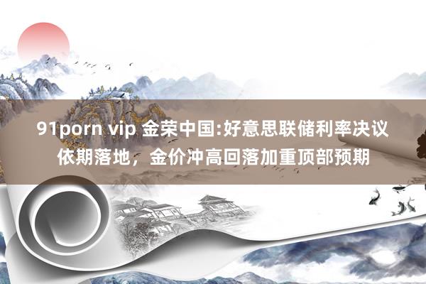 91porn vip 金荣中国:好意思联储利率决议依期落地，金价冲高回落加重顶部预期