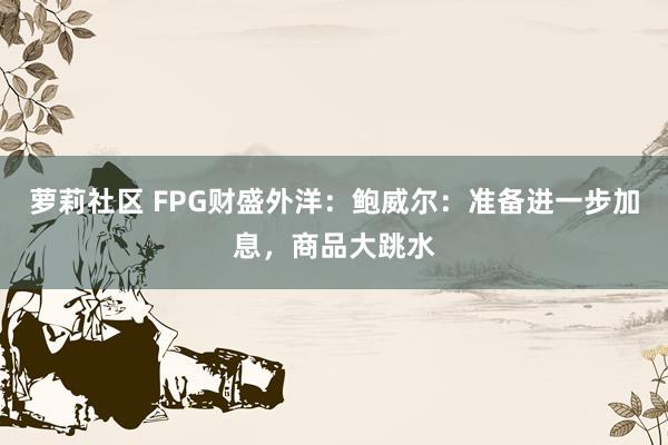 萝莉社区 FPG财盛外洋：鲍威尔：准备进一步加息，商品大跳水