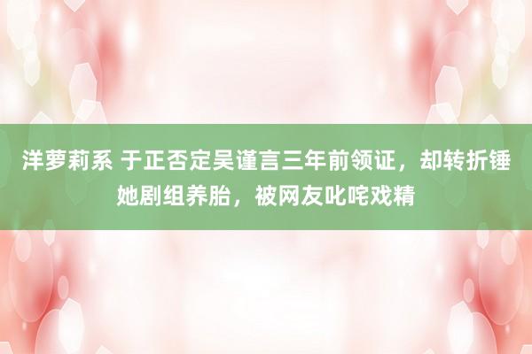 洋萝莉系 于正否定吴谨言三年前领证，却转折锤她剧组养胎，被网友叱咤戏精