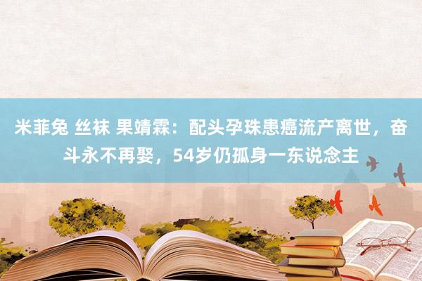 米菲兔 丝袜 果靖霖：配头孕珠患癌流产离世，奋斗永不再娶，54岁仍孤身一东说念主