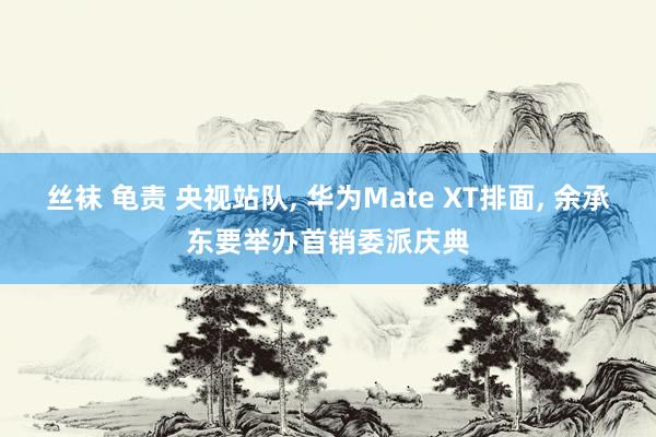 丝袜 龟责 央视站队， 华为Mate XT排面， 余承东要举办首销委派庆典