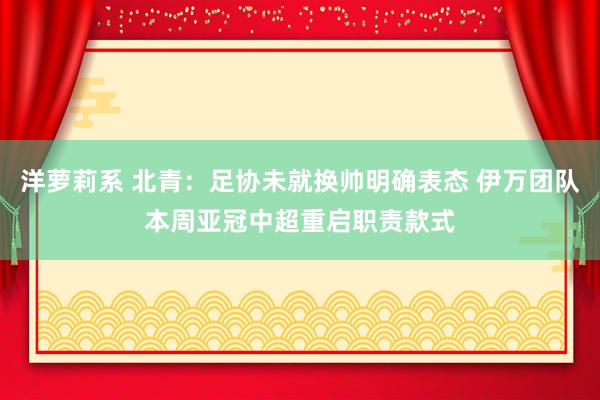 洋萝莉系 北青：足协未就换帅明确表态 伊万团队本周亚冠中超重启职责款式