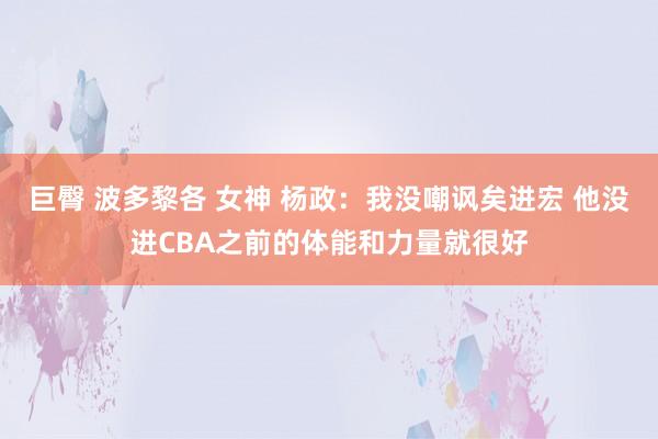 巨臀 波多黎各 女神 杨政：我没嘲讽矣进宏 他没进CBA之前的体能和力量就很好